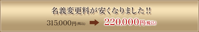 名義変更料が安くなりました！　315,000円（税込） 210,000円（税込）